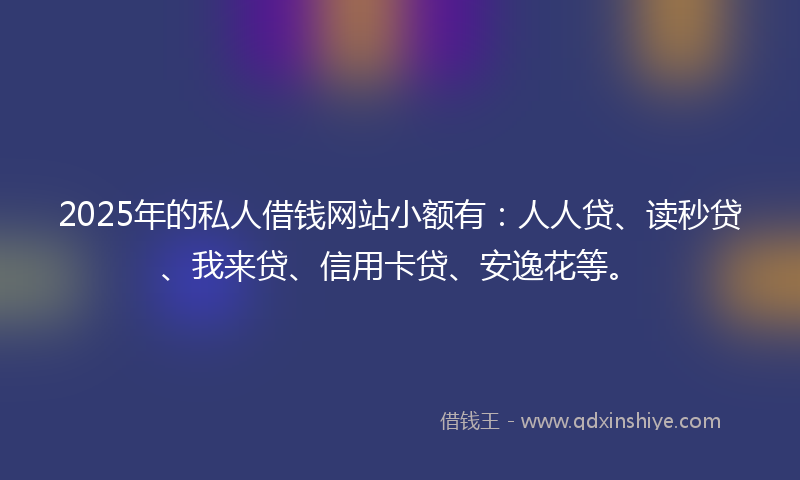 2025年的私人借钱网站小额有：人人贷、读秒贷、我来贷、信用卡贷、安逸花等。