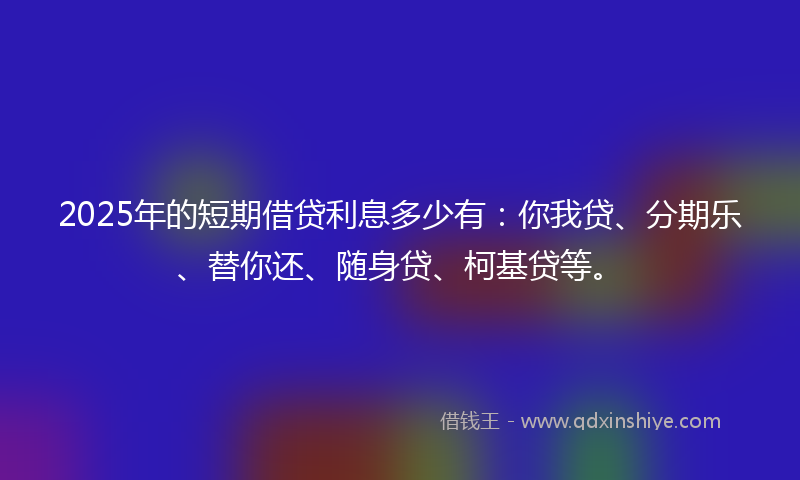2025年的短期借贷利息多少有:你我贷、分期乐、替你还、随身贷、柯基贷等。