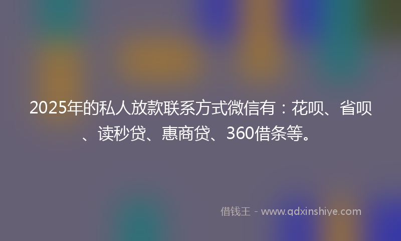 2025年的私人放款联系方式微信有：花呗、省呗、读秒贷、惠商贷、360借条等。