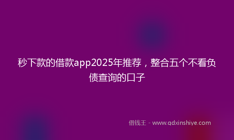 秒下款的借款app2025年推荐，整合五个不看负债查询的口子