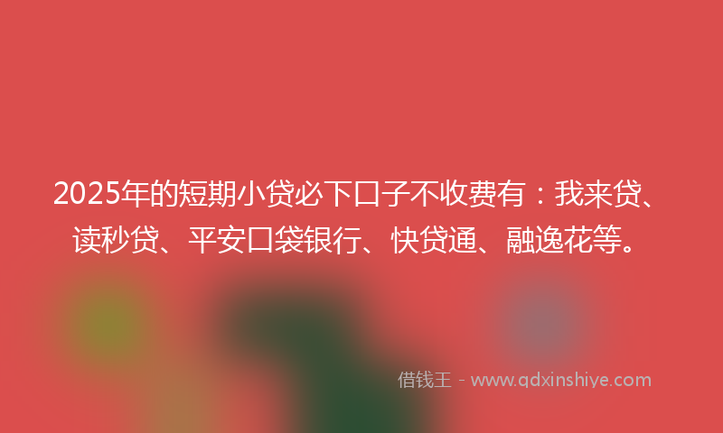 2025年的短期小贷必下口子不收费有:我来贷、读秒贷、平安口袋银行、快贷通、融逸花等。