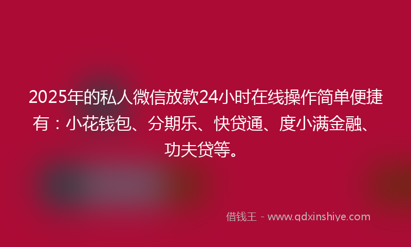 2025年的私人微信放款24小时在线操作简单便捷有：小花钱包、分期乐、快贷通、度小满金融、功夫贷等。