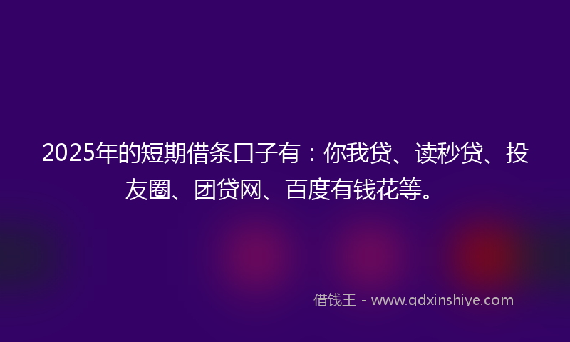 2025年的短期借条口子有：你我贷、读秒贷、投友圈、团贷网、百度有钱花等。