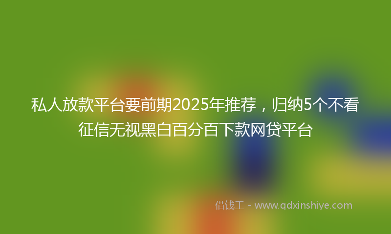 私人放款平台要前期2025年推荐，归纳5个不看征信无视黑白百分百下款网贷平台