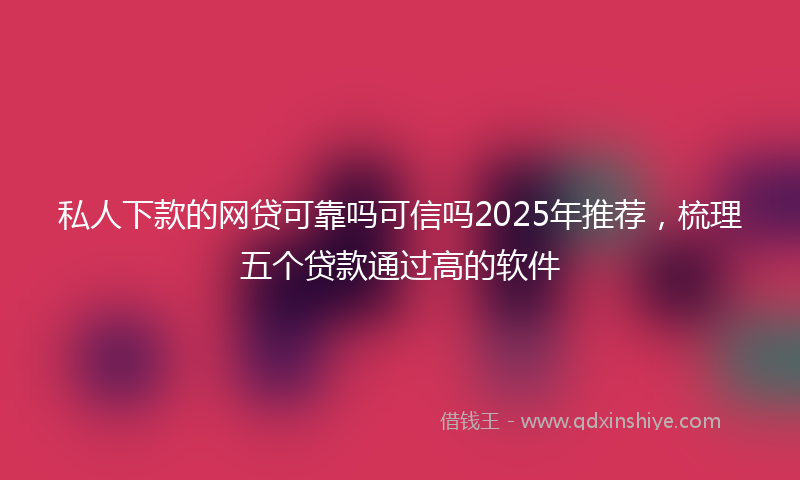 私人下款的网贷可靠吗可信吗2025年推荐，梳理五个贷款通过高的软件