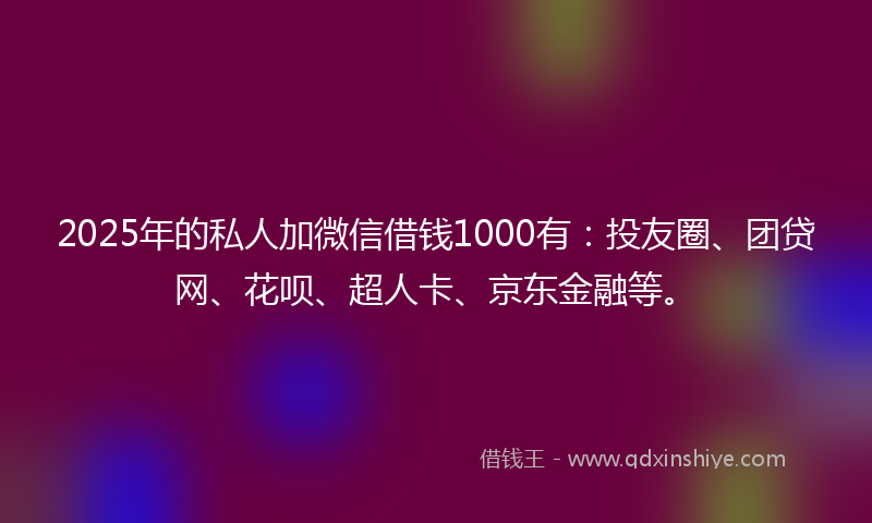 2025年的私人加微信借钱1000有：投友圈、团贷网、花呗、超人卡、京东金融等。