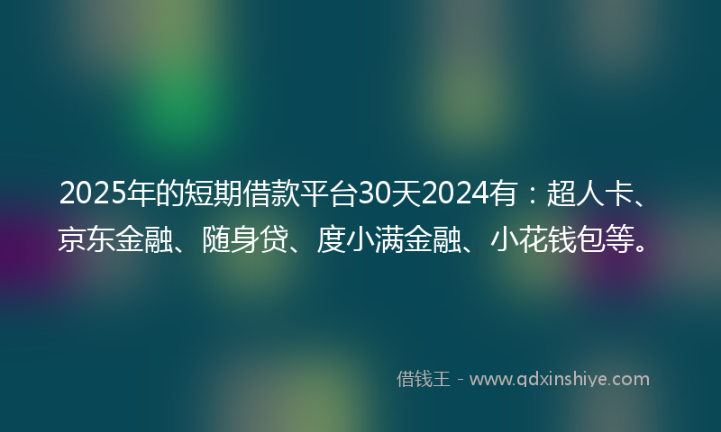 2025年的短期借款平台30天2024有:超人卡、京东金融、随身贷、度小满金融、小花钱包等。