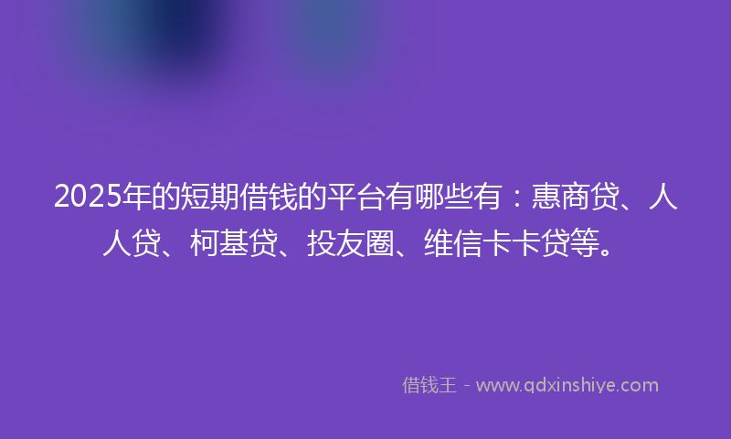 2025年的短期借钱的平台有哪些有：惠商贷、人人贷、柯基贷、投友圈、维信卡卡贷等。