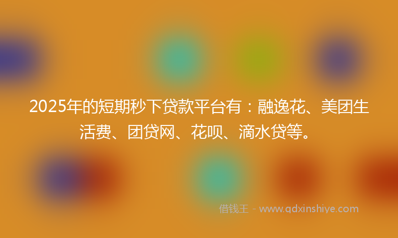 2025年的短期秒下贷款平台有：融逸花、美团生活费、团贷网、花呗、滴水贷等。