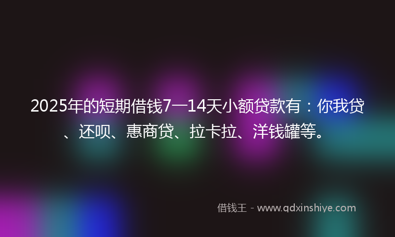 2025年的短期借钱7一14天小额贷款有：你我贷、还呗、惠商贷、拉卡拉、洋钱罐等。