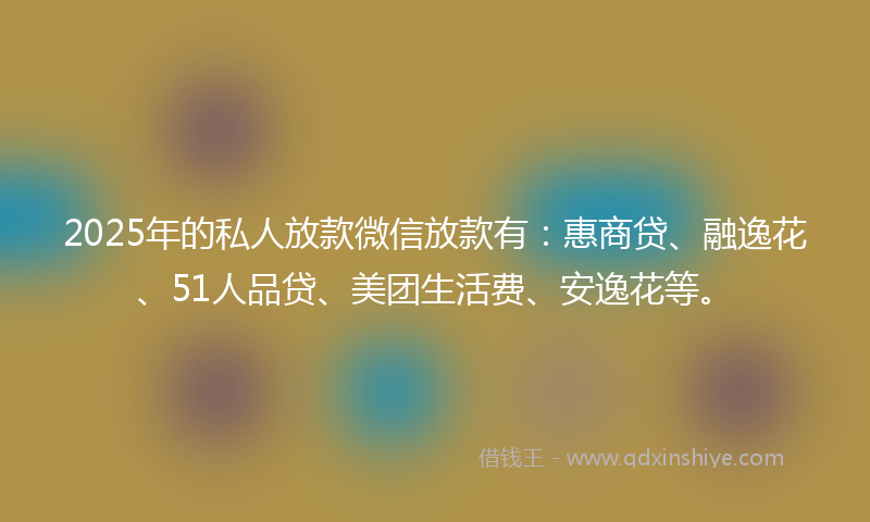 2025年的私人放款微信放款有：惠商贷、融逸花、51人品贷、美团生活费、安逸花等。