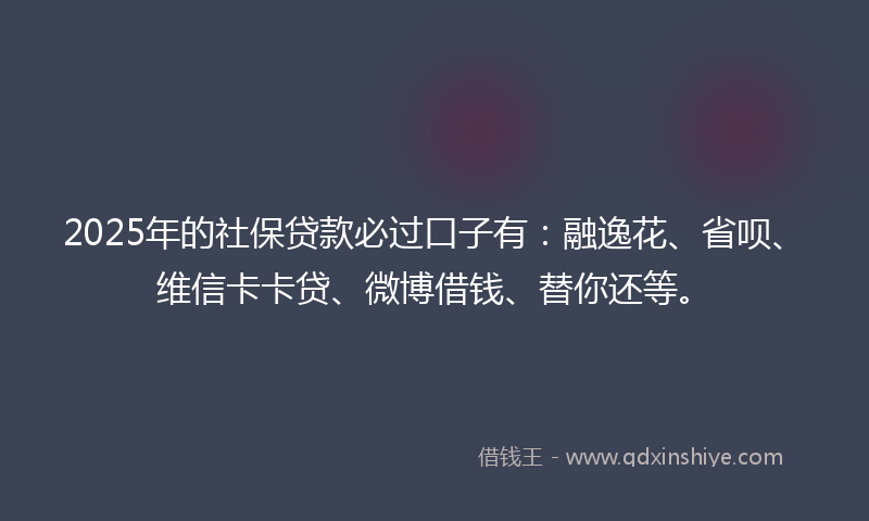2025年的社保贷款必过口子有：融逸花、省呗、维信卡卡贷、微博借钱、替你还等。