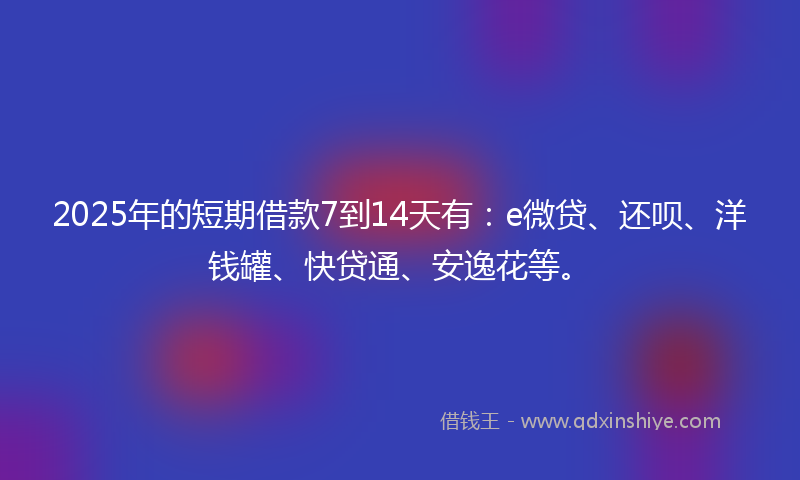 2025年的短期借款7到14天有：e微贷、还呗、洋钱罐、快贷通、安逸花等。