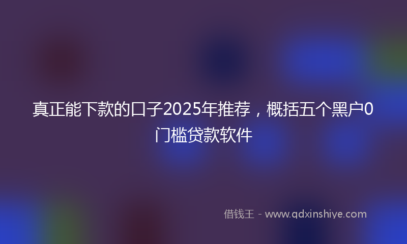 真正能下款的口子2025年推荐，概括五个黑户0门槛贷款软件