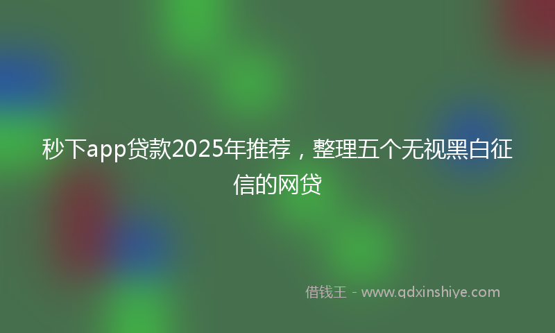 秒下app贷款2025年推荐，整理五个无视黑白征信的网贷