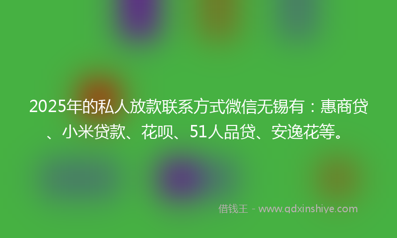 2025年的私人放款联系方式微信无锡有：惠商贷、小米贷款、花呗、51人品贷、安逸花等。