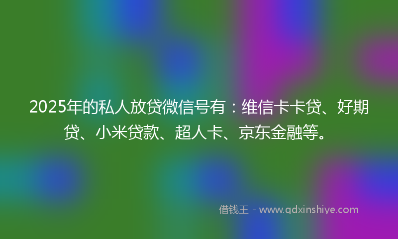 2025年的私人放贷微信号有：维信卡卡贷、好期贷、小米贷款、超人卡、京东金融等。