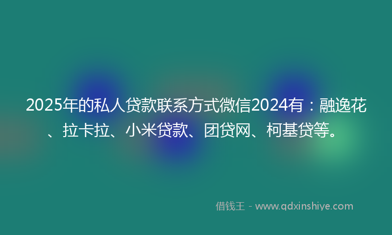 2025年的私人贷款联系方式微信2024有：融逸花、拉卡拉、小米贷款、团贷网、柯基贷等。