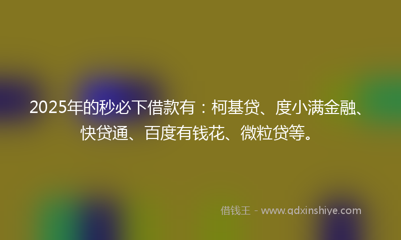 2025年的秒必下借款有：柯基贷、度小满金融、快贷通、百度有钱花、微粒贷等。