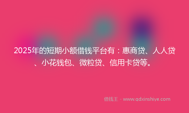 2025年的短期小额借钱平台有：惠商贷、人人贷、小花钱包、微粒贷、信用卡贷等。