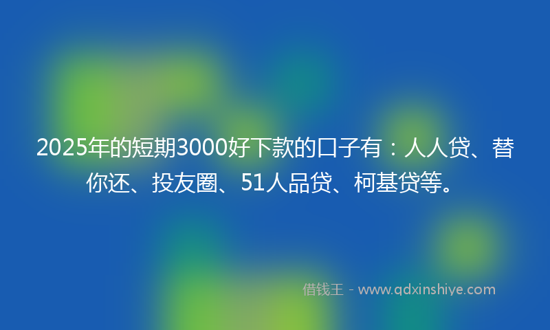 2025年的短期3000好下款的口子有：人人贷、替你还、投友圈、51人品贷、柯基贷等。