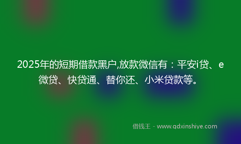 2025年的短期借款黑户,放款微信有：平安i贷、e微贷、快贷通、替你还、小米贷款等。