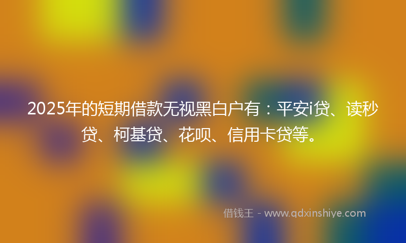 2025年的短期借款无视黑白户有：平安i贷、读秒贷、柯基贷、花呗、信用卡贷等。