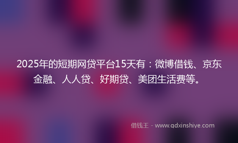 2025年的短期网贷平台15天有：微博借钱、京东金融、人人贷、好期贷、美团生活费等。