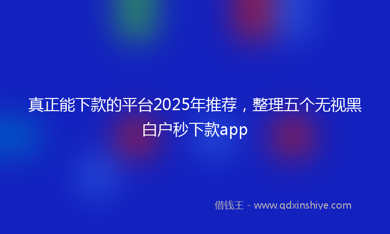 真正能下款的平台2025年推荐，整理五个无视黑白户秒下款app