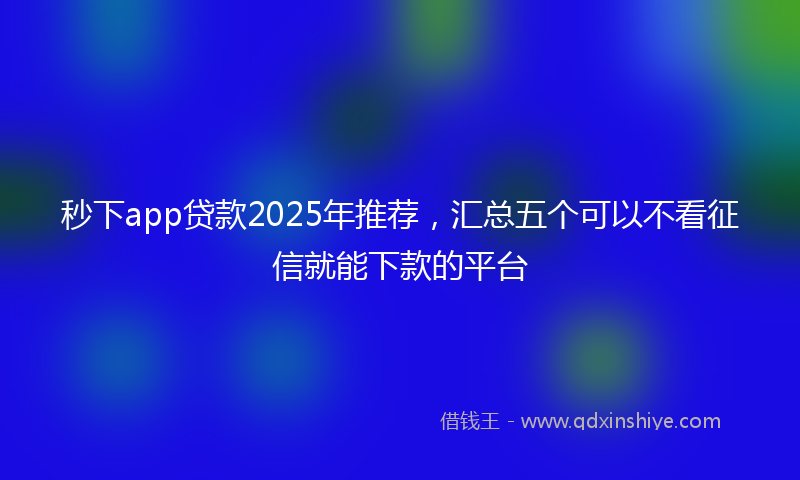 秒下app贷款2025年推荐，汇总五个可以不看征信就能下款的平台