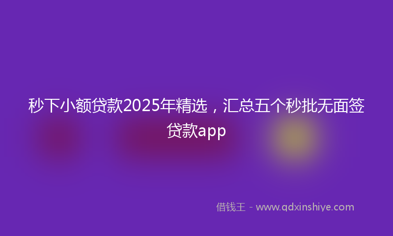 秒下小额贷款2025年精选，汇总五个秒批无面签贷款app