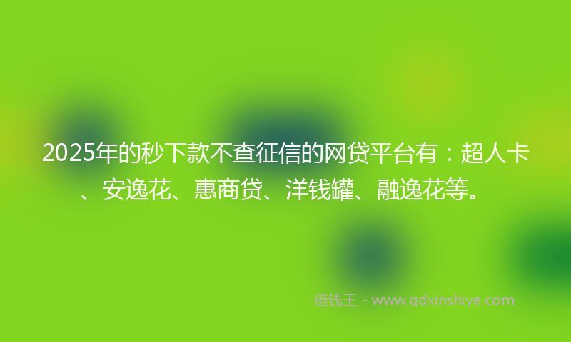 2025年的秒下款不查征信的网贷平台有：超人卡、安逸花、惠商贷、洋钱罐、融逸花等。