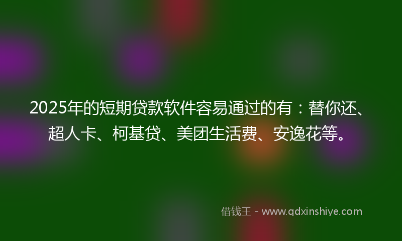 2025年的短期贷款软件容易通过的有：替你还、超人卡、柯基贷、美团生活费、安逸花等。