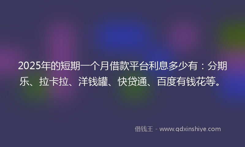 2025年的短期一个月借款平台利息多少有：分期乐、拉卡拉、洋钱罐、快贷通、百度有钱花等。
