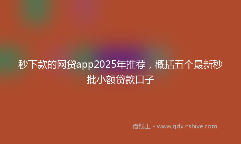 秒下款的网贷app2025年推荐，概括五个最新秒批小额贷款口子