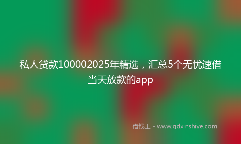 私人贷款100002025年精选，汇总5个无忧速借当天放款的app