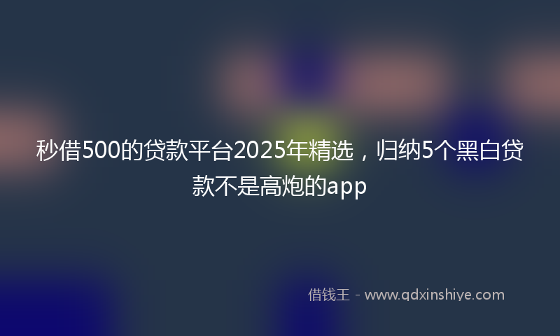 秒借500的贷款平台2025年精选，归纳5个黑白贷款不是高炮的app