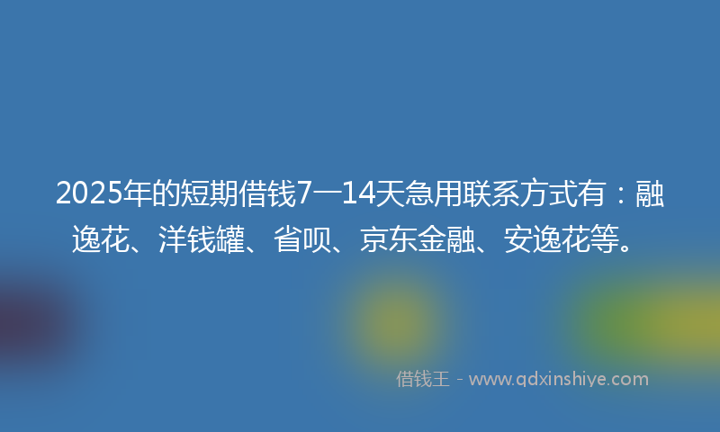 2025年的短期借钱7一14天急用联系方式有：融逸花、洋钱罐、省呗、京东金融、安逸花等。