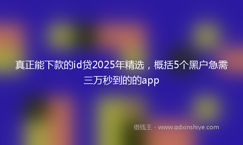 真正能下款的id贷2025年精选，概括5个黑户急需三万秒到的的app
