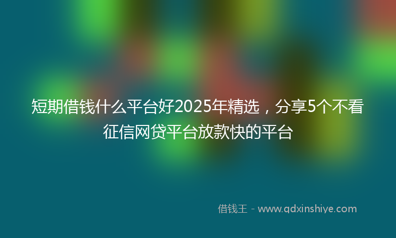 短期借钱什么平台好2025年精选，分享5个不看征信网贷平台放款快的平台