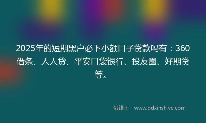 2025年的短期黑户必下小额口子贷款吗有：360借条、人人贷、平安口袋银行、投友圈、好期贷等。