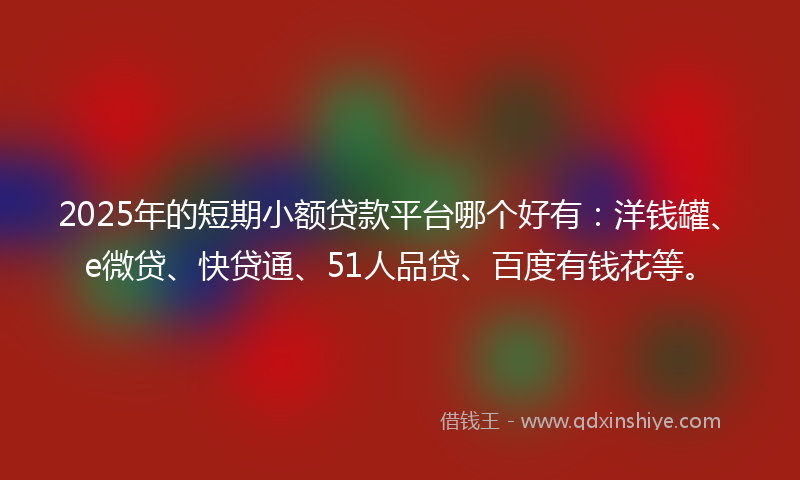 2025年的短期小额贷款平台哪个好有：洋钱罐、e微贷、快贷通、51人品贷、百度有钱花等。
