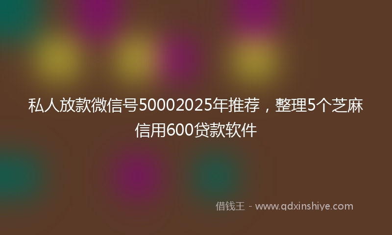 私人放款微信号50002025年推荐，整理5个芝麻信用600贷款软件