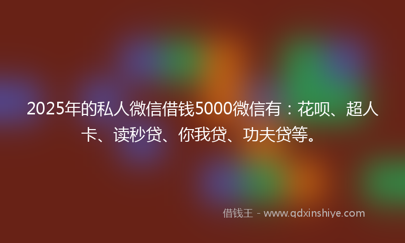 2025年的私人微信借钱5000微信有：花呗、超人卡、读秒贷、你我贷、功夫贷等。