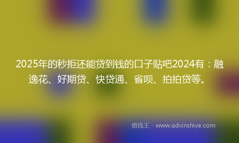 2025年的秒拒还能贷到钱的口子贴吧2024有：融逸花、好期贷、快贷通、省呗、拍拍贷等。