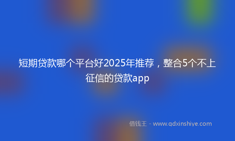 短期贷款哪个平台好2025年推荐，整合5个不上征信的贷款app