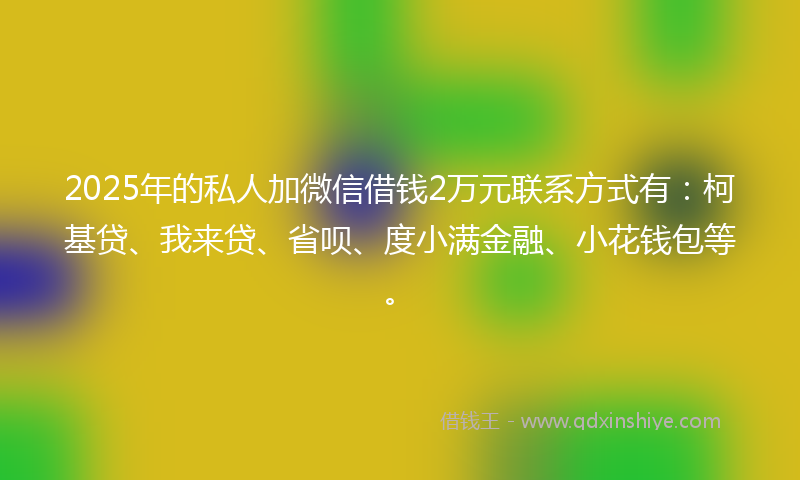 2025年的私人加微信借钱2万元联系方式有：柯基贷、我来贷、省呗、度小满金融、小花钱包等。