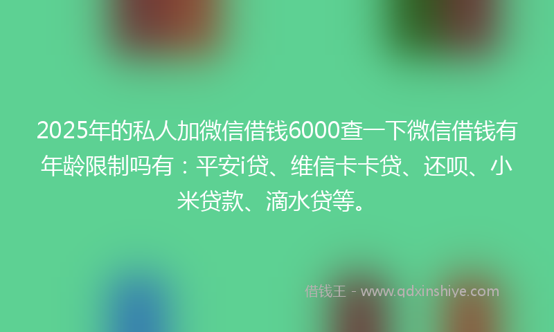 2025年的私人加微信借钱6000查一下微信借钱有年龄限制吗有:平安i贷、维信卡卡贷、还呗、小米贷款、滴水贷等。