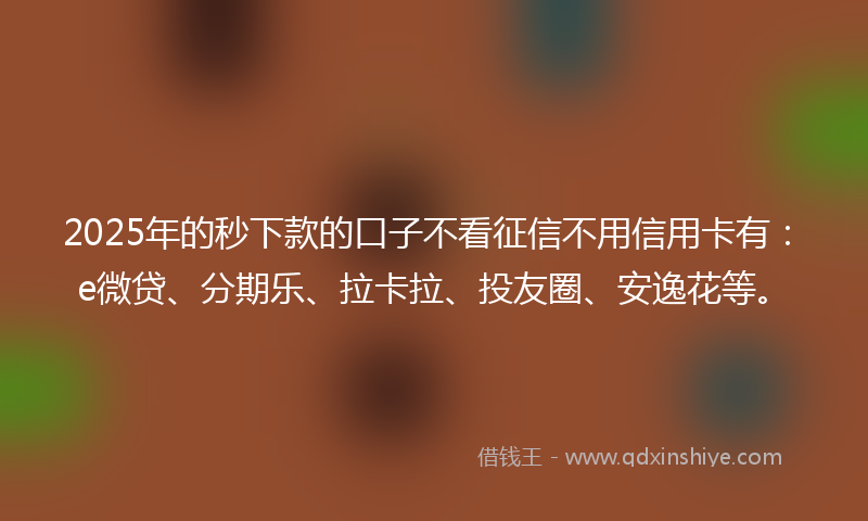 2025年的秒下款的口子不看征信不用信用卡有：e微贷、分期乐、拉卡拉、投友圈、安逸花等。