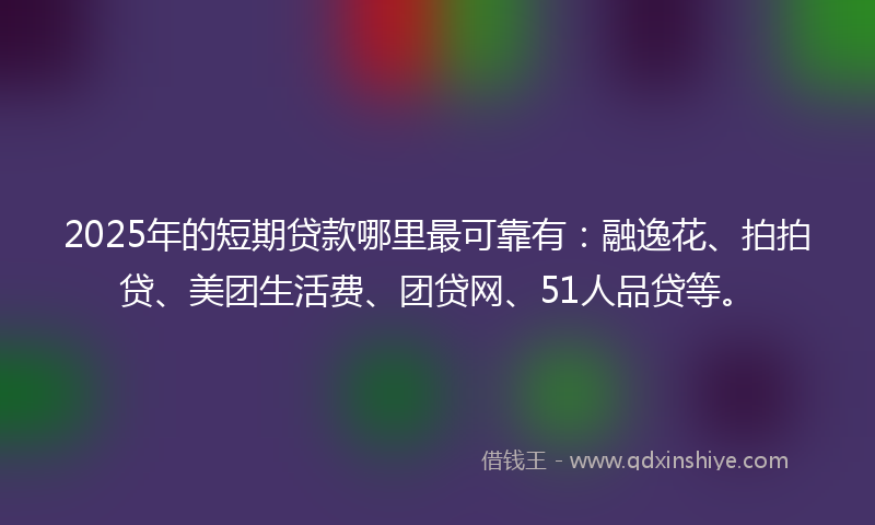 2025年的短期贷款哪里最可靠有：融逸花、拍拍贷、美团生活费、团贷网、51人品贷等。